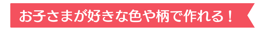 お子さまが好きな色や柄で作れる!